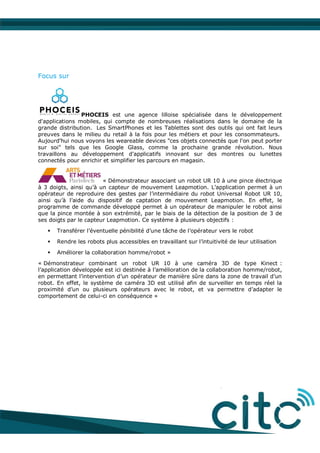 Focus sur
PHOCEIS est une agence lilloise spécialisée dans le développement
d'applications mobiles, qui compte de nombreuses réalisations dans le domaine de la
grande distribution. Les SmartPhones et les Tablettes sont des outils qui ont fait leurs
preuves dans le milieu du retail à la fois pour les métiers et pour les consommateurs.
Aujourd'hui nous voyons les weareable devices "ces objets connectés que l'on peut porter
sur soi" tels que les Google Glass, comme la prochaine grande révolution. Nous
travaillons au développement d'applicatifs innovant sur des montres ou lunettes
connectés pour enrichir et simplifier les parcours en magasin.
« Démonstrateur associant un robot UR 10 à une pince électrique
à 3 doigts, ainsi qu’à un capteur de mouvement Leapmotion. L’application permet à un
opérateur de reproduire des gestes par l’intermédiaire du robot Universal Robot UR 10,
ainsi qu’à l’aide du dispositif de captation de mouvement Leapmotion. En effet, le
programme de commande développé permet à un opérateur de manipuler le robot ainsi
que la pince montée à son extrémité, par le biais de la détection de la position de 3 de
ses doigts par le capteur Leapmotion. Ce système à plusieurs objectifs :
 Transférer l’éventuelle pénibilité d’une tâche de l’opérateur vers le robot
 Rendre les robots plus accessibles en travaillant sur l’intuitivité de leur utilisation
 Améliorer la collaboration homme/robot »
« Démonstrateur combinant un robot UR 10 à une caméra 3D de type Kinect :
l’application développée est ici destinée à l’amélioration de la collaboration homme/robot,
en permettant l’intervention d’un opérateur de manière sûre dans la zone de travail d’un
robot. En effet, le système de caméra 3D est utilisé afin de surveiller en temps réel la
proximité d’un ou plusieurs opérateurs avec le robot, et va permettre d’adapter le
comportement de celui-ci en conséquence »
 