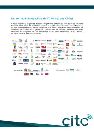Un véritable écosystème de l’Internet des Objets
« Nous fédérons à ce jour 88 acteurs. Intégrateurs, offreurs ou utilisateurs de solutions
trouvent chez nous de nombreux services à haute valeur ajoutée. Les entreprises,
qu’elles soient grandes ou petites, disposent d’un réseau dynamique dans le domaine de
l’Internet des Objets pour gagner en compétitivité et peuvent bénéficier de notre
expertise technologique, de nos ressources et de notre savoir-faire. » M. GHARBI,
Directeur Général du CITC-EuraRFID.
 