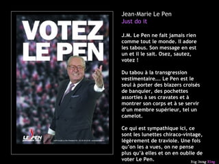 Jean-Marie Le Pen Just do it J.M. Le Pen ne fait jamais rien comme tout le monde. Il adore les tabous. Son message en est un et il le sait. Osez, sautez, votez !  Du tabou à la transgression vestimentaire... Le Pen est le seul à porter des blazers croisés de banquier, des pochettes assorties à ses cravates et à montrer son corps et à se servir d’un membre supérieur, tel un camelot. Ce qui est sympathique ici, ce sont les lunettes chiraco-vintage, légèrement de traviole. Une fois qu’on les a vues, on ne pense plus qu’à elles et on en oublie de voter Le Pen. 