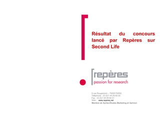 Résultat du concours lancé par Repères sur Second Life 9 rue Rougemont – 75009 PARIS  Téléphone : 33 (0)1 44 29 60 00 Fax : 33 (0)1 44 29 60 01 Web :  www.reperes.net Membre de  Syntec  Études Marketing et Opinion 