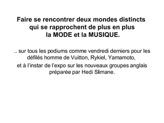 .. sur tous les podiums comme vendredi derniers pour les défilés homme de Vuitton, Rykiel, Yamamoto,  et à l’instar de l’expo sur les nouveaux groupes anglais préparée par Hedi Slimane. Faire se rencontrer deux mondes distincts  qui se rapprochent de plus en plus  la MODE et la MUSIQUE. 