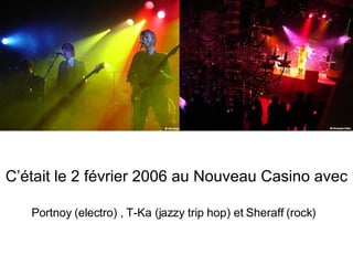 C’était le 2 février 2006 au Nouveau Casino avec Portnoy (electro) , T-Ka (jazzy trip hop) et Sheraff (rock) 