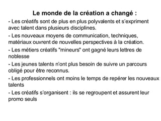 Le monde de la création a changé : - Les créatifs sont de plus en plus polyvalents et s’expriment avec talent dans plusieurs disciplines. - Les nouveaux moyens de communication, techniques, matériaux ouvrent de nouvelles perspectives à la création. - Les métiers créatifs "mineurs" ont gagné leurs lettres de noblesse - Les jeunes talents n’ont plus besoin de suivre un parcours obligé pour être reconnus. - Les professionnels ont moins le temps de repérer les nouveaux talents - Les créatifs s’organisent : ils se regroupent et assurent leur promo seuls 