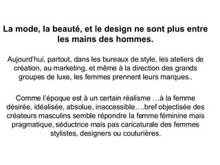 La mode, la beauté, et le design ne sont plus entre les mains des hommes. Aujourd’hui, partout, dans les bureaux de style, les ateliers de création, au marketing, et même à la direction des grands groupes de luxe, les femmes prennent leurs marques.. Comme l’époque est à un certain réalisme …à la femme désirée, idéalisée, absolue, inaccessible….bref objectisée des créateurs masculins semble répondre la femme féminine mais pragmatique, séductrice mais pas caricaturale des femmes stylistes, designers ou couturières. 
