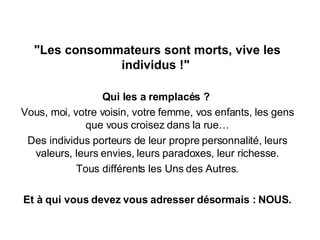 "Les consommateurs sont morts, vive les individus !"  Qui les a remplacés ?  Vous, moi, votre voisin, votre femme, vos enfants, les gens que vous croisez dans la rue… Des individus porteurs de leur propre personnalité, leurs valeurs, leurs envies, leurs paradoxes, leur richesse. Tous différents les Uns des Autres. Et à qui vous devez vous adresser désormais : NOUS. 