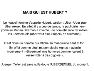 MAIS QUI EST HUBERT ? Le nouvel homme s’appelle Hubert, pardon : Über -Über pour Übersexuel. En effet, il y a peu de temps, la publiciste new-yorkaise Marian Salzman a inventé une nouvelle race de mâles : les ubersexuels (uber veut dire «super» en allemand).  C’est donc un homme qui affiche sa masculinité haut et fort.  En effet comme dirait mademoiselle Agnes « avec le mouvement métrosexuel, nos hommes commençaient à ressembler à des gigolos ». Juergen Teller est sans nulle doute l’UBERSEXUEL du moment. 