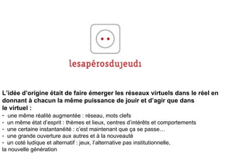 L’idée d’origine était de faire émerger les réseaux virtuels dans le réel en  donnant à chacun la m ême  puissance de jouir et d’agir que dans  le virtuel : une m ême  réalité augmentée : réseau, mots clefs un m ême état d’esprit : thèmes et lieux, centres d’intérêts et comportements une certaine instantanéité : c’est maintenant que ça se passe… une grande ouverture aux autres et à la nouveauté un coté ludique et alternatif : jeux, l’alternative pas institutionnelle,  la nouvelle génération 