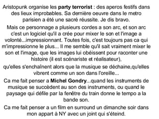 Aristopunk organise les  party terrorist  : des aperos festifs dans des lieux improbables. Sa dernière oeuvre dans le metro parisien a été une sacré réussite. Je dis bravo. Mais ce personnage a plusieurs cordes a son arc, et son arc c'est un logiciel qu'il a crée pour mixer le son et l'image a volonté...impressionnant. Toutes fois, c'est toujours pas ca qui m'impressionne le plus... Il me semble qu'il sait vraiment mixer le son et l'image, que les images lui obéissent pour raconter une histoire (il est scénariste et réalisateur), qu'elles s'encha î nent alors que la musique se déchaine,qu'elles vibrent comme un son dans l'oreille... Ca me fait penser a  Michel Gondry ...quand les instruments de musique se succèdent au son des instruments, ou quand le paysage qui défile par la fen ê tre du train donne le tempo a la bande son. Ca me fait penser a un film en surround un dimanche soir dans mon appart à NY avec un joint qui s'éteind. 