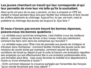 Les jeunes cherchent un travail qui leur corresponde et qui leur permette de vivre leur vie telle qu'ils la souhaitent. Alors qu’ils ont peur de ne pas y parvenir, on leur a proposé un CPE les mettant à l'essai pendant deux ans pour faciliter leur embauche et faire reculer les chiffres alarmants du chômage. Aujourd’hui, le cpe, est mort, mais le problème du chômage des jeunes est toujours là. Que faire ?   Si nous n'avons pas encore trouvé les bonnes réponses, posons-nous les bonnes questions : - Le véritable souci qu'ont les entreprises, c'est d'attirer à eux les meilleurs talents : comment mieux les former si leur niveau n'est pas satisfaisant, comment les faire venir dans les entreprises qui recrutent ? - Le véritable enjeu pour l'Etat c'est de permette aux jeunes de s'intégrer et d'évoluer dans l'entreprise : comment faciliter l'entrée des jeunes (avec des missions de courte durée par exemple), comment assurer de bonnes conditions de travail au départ et par la suite (à travers une évaluation régulière des employés qui soit effectivement liée à une évolution professionelle et/ou une formation peut être),  mais aussi favoriser la mobilité d'un département à l'autre ou d'une entreprise à l'autre ? - Enfin comment dépasser la croyance partagée par l'ensemble des français "qu'un monde forcement pire nous attend" ? 