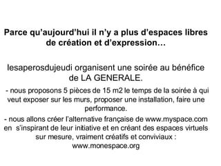 Parce qu’aujourd’hui il n’y a plus d’espaces libres de création et d’expression… lesaperosdujeudi organisent une soirée au bénéfice de LA GENERALE. - nous proposons 5 pièces de 15 m2 le temps de la soirée à qui veut exposer sur les murs, proposer une installation, faire une performance. - nous allons créer l’alternative française de www.myspace.com en  s’inspirant de leur initiative et en créant des espaces virtuels sur mesure, vraiment créatifs et conviviaux : www.monespace.org 
