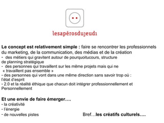 Le concept est relativement simple :  faire se rencontrer les professionnels du marketing, de la communication, des médias et de la création des métiers qui gravitent autour de pourquoitucours, structure  de planning stratégique des personnes qui travaillent sur les m ême projets mais qui ne «  travaillent pas ensemble »  des personnes qui vont dans une m ême direction sans savoir trop où :  l’état d’esprit 2.0 et la réalité éthique que chacun doit intégrer professionnellement et  Personnellement Et une envie de faire émerger…. la créativité l’énergie de nouvelles pistes   Bref… les créatifs culturels…. 
