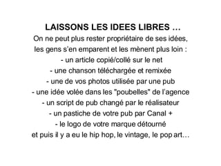 LAISSONS LES IDEES LIBRES … On ne peut plus rester propriétaire de ses idées, les gens s’en emparent et les m è nent plus loin : - un article copié/collé sur le net - une chanson téléchargée et remixée - une de vos photos utilisée par une pub - une idée volée dans les "poubelles" de l’agence - un script de pub changé par le réalisateur - un pastiche de votre pub par Canal + - le logo de votre marque détourné et puis il y a eu le hip hop, le vintage, le pop art… 