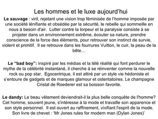 Les hommes et le luxe aujourd’hui Le sauvage  : viril, rejetant une vision trop féminisée de l’homme imposée par une société lénifiante et obsédée par la sécurité, le rebelle qui sommeille en nous à besoin d'air.  Lutter contre la torpeur et la paralysie consiste à se projeter dans un environnement extrême, écouter sa nature, prendre conscience de la force des éléments, pour retrouver son instinct de survie, violent et primitif.  Il se retrouve dans les fourrures Vuitton, le cuir, la peau de la bête… Le “bad boy”:  inspiré par les médias et la télé réalité qui font perdurer le mythe de la célébrité instantané, il cherche à se réinventer comme la nouvelle rock ou pop star.  Egocentrique, il est attiré par un style vie hédoniste et s’entoure de gadgets et de marques glamour et ostentatoires. Le champagne Cristal de Roederer est sa boisson favorite. Le dandy:  Le beau vêtement deviendrait-il la plus belle conquête de l'homme? Cet homme, souvent jeune, s'intéresse à la mode et travaille son apparence et son style personnel.  Il est ouvert au raffinement, vivifiant l'esprit de la mode. Son livre de chevet : ‘Mr Jones rules for modern man (Dylan Jones)’   