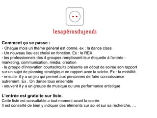 Comment ça se passe :  Chaque mois un thème général est donné. ex : la dance class Un nouveau lieu est choisi en fonction. Ex : le REX les professionnels des 4 groupes remplissent leur étiquette à l’entrée :  marketing, communication, média, création le groupe d’innovation courtscircuits présente en début de soirée son rapport  sur un sujet de planning stratégique en rapport avec la soirée. Ex : la mobilité ensuite  il y a un jeu qui permet aux personnes de faire connaissance  autrement. Ex . On danse tous ensemble souvent il y a un groupe de musique ou une performance artistique L’entrée est gratuite sur liste.  Cette liste est consultable a tout moment avant la soirée. Il est conseillé de bien y indiquer des éléments sur soi et sur sa recherche, … 