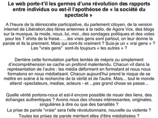Le web porte-t’il les germes d’une révolution des rapports entre individus ou est-il l’apothéose de « la société du spectacle »   A l’heure de la démocratie participative, du parlement citoyen, de la version internet de Libération,des libres antennes à la radio, de Agora Vox, des blogs sur la musique, la mode, nous, lui, moi...des sondages politiques et des votes pour les T shirts de la fraise…...les vrais gens sont partout, on leur donne la parole et ils la prennent. Mais qui sont-ils vraiment ? Suis-je un « vrai gens » ? Les "vrais gens"  sont-ils toujours « les autres » ? Derrière cette formulation parfois teintée de mépris ou simplement d’incompréhension se cache un profond malentendu. Chacun vit dans la représentation de l’autre : les média déforment en formatant et nous nous formatons en nous médiatisant. Chacun aujourd'hui prend le risque de se mettre en scène à la recherche de la vérité et de l'autre. Mais... tout le monde attend -spectateurs, medias, acteurs - et ...pas grand chose se passe... Quelle vérité portons-nous et est-il encore possible de nouer des liens, des échanges authentiques ? Avons nous des choses intéressantes, originales, singulières à dire ou que des banalités ? La prise de parole "vraie" sera t'elle révolutionnaire, nouvelle ou violente ? Toutes les prises de parole méritent elles d'être médiatisées ? 