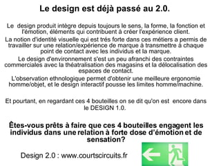 Le design est déjà passé au 2.0.  Le  design produit intègre depuis toujours le sens, la forme, la fonction et l'émotion, éléments qui contribuent à créer l'expérience client. La notion d'identité visuelle qui est trés forte dans ces métiers a permis de travailler sur une relation/expérience de marque à transmettre à chaque point de contact avec les individus et la marque. Le design d'environnement s'est un peu afranchi des contraintes commerciales avec la théatralisation des magasins et la délocalisation des espaces de contact. L'observation ethnologique permet d'obtenir une meilleure ergonomie homme/objet, et le design interactif pousse les limites homme/machine. Et pourtant, en regardant ces 4 bouteilles on se dit qu'on est  encore dans le DESIGN 1.0.   Êtes-vous prêts à faire que ces 4 bouteilles engagent les individus dans une relation à forte dose d’émotion et de sensation? Design 2.0 : www.courtscircuits.fr 