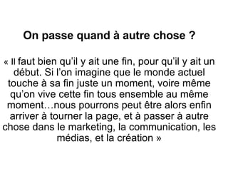 On passe quand à autre chose ? « Il  faut bien qu’il y ait une fin, pour qu’il y ait un début. Si l’on imagine que le monde actuel touche à sa fin juste un moment, voire m ême qu’on vive cette fin tous ensemble au même moment… nous pourrons peut  être alors enfin  arriver à tourner la page, et à passer à autre chose dans le marketing, la communication, les médias, et la création » 