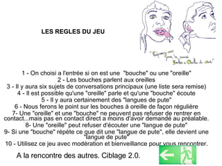 LES REGLES DU JEU 1 - On choisi a l'entrée si on est une  "bouche" ou une "oreille" 2 - Les bouches parlent aux oreilles 3 - Il y aura six sujets de conversations principaux (une liste sera remise) 4 - Il est possible qu'une "oreille" parle et qu'une "bouche" écoute 5 - Il y aura certainement des "langues de pute" 6 - Nous ferons le point sur les bouches à oreille de façon régulière 7- Une "oreille" et une "bouche" ne peuvent pas refuser de rentrer en contact...mais pas en contact direct a moins d'avoir demandé au préalable. 8- Une "oreille" peut refuser d'écouter une "langue de pute" 9- Si une "bouche" répète ce que dit une "langue de pute", elle devient une "langue de pute" 10 - Utilisez ce jeu avec modération et bienveillance pour vous rencontrer. A la rencontre des autres. Ciblage 2.0. 
