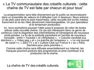 « La TV communautaire des créatifs culturels : cette chaîne de TV est faite par chacun et pour tous” La programmation sera faite directement par le public se reconnaissant dans un ensemble de valeurs et d’attitudes (voir ci dessous). Nous entrons ici de plein pied dans le post massmedia, cette nouvelle ère où les médias fusionnent et où les rôles deviennent interchangeables. Un jour spectateur et le lendemain producteur. Ici, nous souhaitons pousser l’idée jusqu’à proposer de créer de toutes pièces cette nouvelle chaîne. Ce qui est intéressant dans ce genre de contenus c’est la disparition des intermédiaires et l’émergence de nouveaux porte-paroles. La fin de la publicité parasitaire et l’arrivée de nouveaux concepts : entre « Youtube » et «Striptease »,  « Coluche candidat aux élections », « Video gag » et « La marche de l’empereur »,  « Le vrai journal de canal +», « Zero TV » et « Culture Club sur France 4 » ou « Paris Dernière pour paris première ». Comme cette chaîne sera diffusée essentiellement sur internet, les marques pourront produire des programmes et ainsi contribuer à la production de la chaîne.  La cha îne de TV des créatifs culturels . 