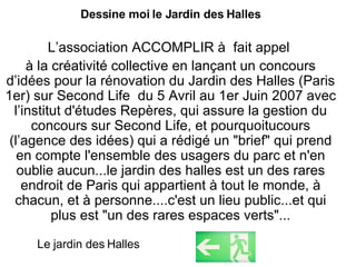 Dessine moi le Jardin des Halles L’association ACCOMPLIR à  fait appel  à la créativité collective en lançant un concours d’idées pour la rénovation du Jardin des Halles (Paris 1er) sur Second Life  du 5 Avril au 1er Juin 2007 avec l’institut d'études Repères, qui assure la gestion du concours sur Second Life, et pourquoitucours (l’agence des idées) qui a rédigé un "brief" qui prend en compte l'ensemble des usagers du parc et n'en oublie aucun...le jardin des halles est un des rares endroit de Paris qui appartient à tout le monde, à chacun, et à personne....c'est un lieu public...et qui plus est "un des rares espaces verts"... Le jardin des Halles 