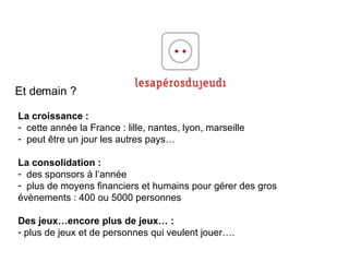 Et demain ? La croissance : cette année la France : lille, nantes, lyon, marseille peut  être un jour les autres pays… La consolidation : des sponsors à l‘année plus de moyens financiers et humains pour gérer des gros évènements : 400 ou 5000 personnes Des jeux…encore plus de jeux… : plus de jeux et de personnes qui veulent jouer…. 