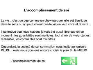 L’accomplissement de soi La vie ...c'est un peu comme un chewing-gum, elle est élastique dans le sens ou on peut choisir quelle vie on veut vivre et la vivre. Il se trouve que nous n'avons jamais été aussi libre que en ce moment : les possibilités sont multiples, tout choix de vie/projet est réalisable, les contraintes sont moindres. Cependant, la société de consommation nous incite au toujours PLUS ... mais nous pouvons encore choisir le plan B : le MIEUX L’accomplissement de soi 