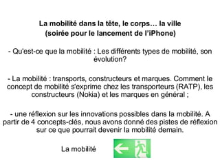 La mobilité dans la t ête, le corps…  la ville (soirée pour le lancement de l’iPhone) - Qu'est-ce que la mobilité : Les différents types de mobilité, son évolution? - La mobilité : transports, constructeurs et marques. Comment le concept de mobilité s'exprime chez les transporteurs (RATP), les constructeurs (Nokia) et les marques en général ; - une réflexion sur les innovations possibles dans la mobilité. A partir de 4 concepts-clés, nous avons donné des pistes de réflexion sur ce que pourrait devenir la mobilité demain. La mobilité 