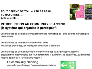 TOUT DEPEND DE TOI…oui TU ES BEAU… TU RAYONNES… A flateurville…. INTRODUCTION AU COMMUNITY PLANNING  (le systéme qui organise le participatif) Les marques de demain auront abandonné le marketing de l’offre pour le marketing de la demande.  Les marques de demain auront su créer, entre  les parties prenantes, les meilleures conditions d’échange. Les marques de demain fonctionneront comme  des partis politiques (leaders, programmes, mouvement), ont leur demandera « d’arbitrer » la collectivité, les business models seront des « community model » Le community planning  pour aller plus loin que l’accomplissement de soi 