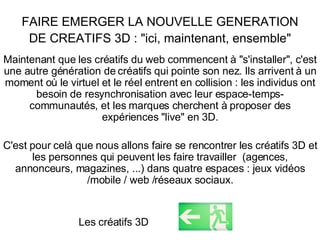 FAIRE EMERGER LA NOUVELLE GENERATION DE CREATIFS 3D : "ici, maintenant, ensemble" Maintenant que les créatifs du web commencent à "s'installer", c'est une autre génération de créatifs qui pointe son nez. Ils arrivent à un moment où le virtuel et le réel entrent en collision : les individus ont besoin de resynchronisation avec leur espace-temps-communautés, et les marques cherchent à proposer des expériences "live" en 3D. C'est pour celà que nous allons faire se rencontrer les créatifs 3D et les personnes qui peuvent les faire travailler  (agences, annonceurs, magazines, ...) dans quatre espaces : jeux vidéos /mobile / web /réseaux sociaux. Les créatifs 3D 