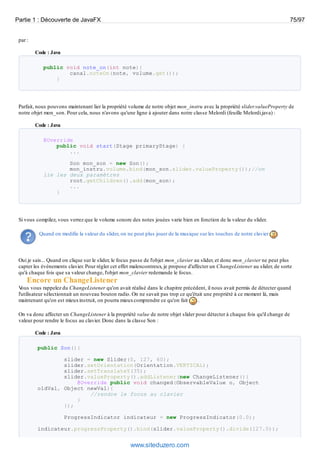 par :
Code : Java
public void note_on(int note){
canal.noteOn(note, volume.get());
}
Parfait, nous pouvons maintenant lier la propriété volume de notre objet mon_instru avec la propriété slider.valueProperty de
notre objet mon_son. Pour cela, nous n'avons qu'une ligne à ajouter dans notre classe Melordi (feuille Melordi.java) :
Code : Java
@Override
public void start(Stage primaryStage) {
...
Son mon_son = new Son();
mon_instru.volume.bind(mon_son.slider.valueProperty());//on
lie les deux paramètres
root.getChildren().add(mon_son);
...
}
Si vous compilez, vous verrez que le volume sonore des notes jouées varie bien en fonction de la valeur du slider.
Quand on modifie la valeur du slider, on ne peut plus jouer de la musique sur les touches de notre clavier
Oui je sais... Quand on clique sur le slider, le focus passe de l'objet mon_clavier au slider, et donc mon_clavier ne peut plus
capter les événements clavier. Pour régler cet effet malencontreux, je propose d'affecter un ChangeListener au slider, de sorte
qu'à chaque fois que sa valeur change, l'objet mon_clavier redemande le focus.
Encore un ChangeListener
Vous vous rappelez du ChangeListener qu'on avait réalisé dans le chapitre précédent, il nous avait permis de détecter quand
l'utilisateur sélectionnait un nouveau bouton radio. On ne savait pas trop ce qu'était une propriété à ce moment là, mais
maintenant qu'on est mieuxinstruit, on pourra mieuxcomprendre ce qu'on fait .
On va donc affecter un ChangeListener à la propriété value de notre objet slider pour détecter à chaque fois qu'il change de
valeur pour rendre le focus au clavier. Donc dans la classe Son :
Code : Java
public Son(){
slider = new Slider(0, 127, 60);
slider.setOrientation(Orientation.VERTICAL);
slider.setTranslateY(35);
slider.valueProperty().addListener(new ChangeListener(){
@Override public void changed(ObservableValue o, Object
oldVal, Object newVal){
//rendre le focus au clavier
}
});
ProgressIndicator indicateur = new ProgressIndicator(0.0);
indicateur.progressProperty().bind(slider.valueProperty().divide(127.0));
Partie 1 : Découverte de JavaFX 75/97
www.siteduzero.com
 