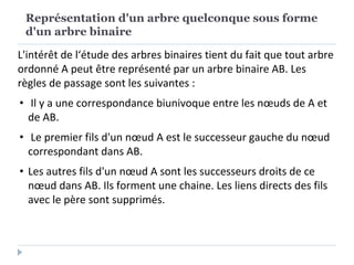 Représentation d'un arbre quelconque sous forme
d'un arbre binaire
L'intérêt de l‘étude des arbres binaires tient du fait que tout arbre
ordonné A peut être représenté par un arbre binaire AB. Les
règles de passage sont les suivantes :
• Il y a une correspondance biunivoque entre les nœuds de A et
de AB.
• Le premier fils d'un nœud A est le successeur gauche du nœud
correspondant dans AB.
• Les autres fils d'un nœud A sont les successeurs droits de ce
nœud dans AB. Ils forment une chaine. Les liens directs des fils
avec le père sont supprimés.
 