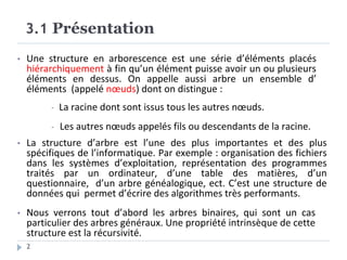 3.1 Présentation
2
• Une structure en arborescence est une série d’éléments placés
hiérarchiquement à fin qu’un élément puisse avoir un ou plusieurs
éléments en dessus. On appelle aussi arbre un ensemble d’
éléments (appelé nœuds) dont on distingue :
- La racine dont sont issus tous les autres nœuds.
- Les autres nœuds appelés fils ou descendants de la racine.
• La structure d’arbre est l’une des plus importantes et des plus
spécifiques de l’informatique. Par exemple : organisation des fichiers
dans les systèmes d’exploitation, représentation des programmes
traités par un ordinateur, d’une table des matières, d’un
questionnaire, d’un arbre généalogique, ect. C’est une structure de
données qui permet d’écrire des algorithmes très performants.
• Nous verrons tout d’abord les arbres binaires, qui sont un cas
particulier des arbres généraux. Une propriété intrinsèque de cette
structure est la récursivité.
 