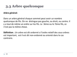 3.3 Arbre quelconque
24
Arbre général:
Dans un arbre général chaque sommet peut avoir un nombre
quelconque de fils. On ne distingue pas gauche, ou droit, ou centre. Il
y a tout de même un ordre sur les fils. Le 3ème ou le 7ème fils, ce
n’est pas la même chose.
Définition . Un arbre est dit ordonné si l’ordre relatif des sous-arbres
est important, est il est dit non-ordonné ou orienté dans le cas
contraire.
 