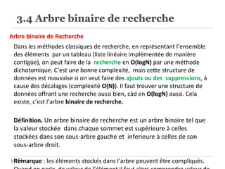 3.4 Arbre binaire de recherche
37
Arbre binaire de Recherche
Dans les méthodes classiques de recherche, en représentant l’ensemble
des éléments par un tableau (liste linéaire implémentée de manière
contigüe), on peut faire de la recherche en O(logN) par une méthode
dichotomique. C’est une bonne complexité, mais cette structure de
données est mauvaise si on veut faire des ajouts ou des suppressions, à
cause des décalages (complexité O(N)). Il faut trouver une structure de
données offrant une recherche aussi bien, càd en O(logN) aussi. Cela
existe, c’est l’arbre binaire de recherche.
Définition. Un arbre binaire de recherche est un arbre binaire tel que
la valeur stockée dans chaque sommet est supérieure à celles
stockées dans son sous-arbre gauche et inferieure à celles de son
sous-arbre droit.
Remarque : les éléments stockés dans l’arbre peuvent être compliqués.
 