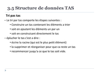 Tri pas tas
‒ Le tri par tas comporte les étapes suivantes :
• Construire un tas contenant les éléments a trier
• soit en ajoutant les éléments un par un
• soit en construisant directement le tas
‒ éplucher le tas c'est a dire :
• écrire la racine (qui est le plus petit élément)
• la supprimer et réorganiser pour que ca reste un tas
• recommencer jusqu'a ce que le tas soit vide.
3.5 Structure de données TAS
 