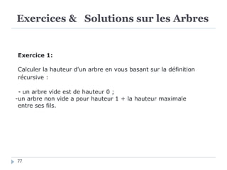 Exercices & Solutions sur les Arbres
77
Exercice 1:
Calculer la hauteur d'un arbre en vous basant sur la définition
récursive :
- un arbre vide est de hauteur 0 ;
-un arbre non vide a pour hauteur 1 + la hauteur maximale
entre ses fils.
 