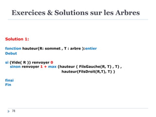 Exercices & Solutions sur les Arbres
78
Solution 1:
fonction hauteur(R: sommet , T : arbre ):entier
Debut
si (Vide( R )) renvoyer 0
sinon renvoyer 1 + max (hauteur ( FilsGauche(R, T) , T) ,
hauteur(FilsDroit(R,T), T) )
finsi
Fin
 