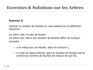 Exercices & Solutions sur les Arbres
82
Exercice 3:
Calculer le nombre de feuilles en vous basant sur la définition
récursive :
un arbre vide n'a pas de feuille ;
un arbre non vide a son nombre de feuilles défini de la façon
suivante :
• si le nœud est une feuille, alors on renvoie 1,
• si c'est un nœud interne, alors le nombre de feuilles est la
somme du nombre de feuilles de chacun de ses fils.
 