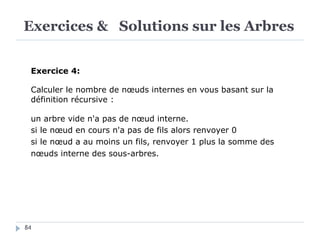Exercices & Solutions sur les Arbres
84
Exercice 4:
Calculer le nombre de nœuds internes en vous basant sur la
définition récursive :
un arbre vide n'a pas de nœud interne.
si le nœud en cours n'a pas de fils alors renvoyer 0
si le nœud a au moins un fils, renvoyer 1 plus la somme des
nœuds interne des sous-arbres.
 
