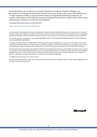 Microsoft Dynamics est une gamme de solutions de gestion d'entreprise, intégrées et flexibles, qui
permettent à vos employés de prendre des décisions importantes de façon plus sereine. Microsoft Dynamics
s'intègre facilement et offre un fonctionnement similaire aux logiciels Microsoft les plus répandus. Ces
solutions automatisent et rationalisent les processus de gestion financière, de la relation client et de la chaîne
logistique pour contribuer au succès de votre entreprise.
Contactez Microsoft France au 0 825 827 829
http://www.microsoft.com/france/dynamics

Les informations contenues dans ce document représentent l'opinion actuelle de Microsoft Corporation sur les points cités à la date de
publication. Microsoft s'adapte aux conditions fluctuantes du marché et ce document ne doit pas être interprété comme un engagement
de la part de Microsoft ; de plus, Microsoft ne peut pas garantir la véracité de toute information présentée après la date de publication.
Ce livre blanc est fourni uniquement à titre indicatif. MICROSOFT EXCLUT TOUTE GARANTIE, EXPRESSE, IMPLICITE OU STATUTAIRE, EN
CE QUI CONCERNE CE DOCUMENT.
L'utilisateur est tenu d'observer la réglementation relative aux droits d'auteur applicable dans son pays. Aucune partie de ce document
ne peut être reproduite, stockée ou introduite dans un système de restitution, ou transmise à quelque fin ou par quelque moyen que ce
soit (électronique, mécanique, photocopie, enregistrement ou autre) sans la permission expresse et écrite de Microsoft Corporation.
Microsoft peut détenir des brevets, avoir déposé des demandes d'enregistrement de brevets ou être titulaire de marques, droits d'auteur
ou autres droits de propriété intellectuelle portant sur tout ou partie des éléments qui font l'objet du présent document. Sauf stipulation
expresse contraire d'un contrat de licence écrit de Microsoft, la fourniture de ce document n'a pas pour effet de vous concéder une
licence sur ces brevets, marques, droits d'auteur ou autres droits de propriété intellectuelle.
© 2009 Microsoft Corporation. Tous droits réservés.
Microsoft, Microsoft Dynamics, le logo Microsoft Dynamics, SQL Server, Windows et Windows Server sont des marques déposées ou des
marques commerciales de Microsoft.

10
Les avantages métier des solutions ERP hébergées pour les petites et moyennes entreprises

 