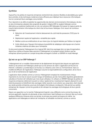 Synthèse
Aujourd’hui, les petites et moyennes entreprises recherchent des solutions flexibles et abordables pour gérer
leurs activités, et des techniques modernes et plus efficaces pour déployer leurs ressources informatiques
tout en conservant leurs avantages concurrentiels.
Pour répondre à ces défis et exploiter les opportunités des derniers environnements informatiques, de plus
en plus d’entreprises adoptent des progiciels de gestion intégrés (ERP en anglais) hébergés comme
alternative aux systèmes traditionnels sur site. Les solutions ERP hébergées font passer la majeure partie du
travail d’administration informatique du client chez le fournisseur hébergeur. Il en ressort de nombreux
avantages :
 Réduction de l’investissement initial et abaissement du coût total de possession (TCO) pour le
client.
 Déploiement rapide de l’application, rentabilité plus rapide.
 Meilleur accès aux améliorations et aux mises à jour du logiciel réalisées par l’éditeur du logiciel.
 Coûts réduits pour l’équipe informatique et possibilité de redéployer cette équipe vers d’autres
initiatives créatrices de valeur pour l’entreprise.
Ce document présente l’hébergement d’un logiciel ERP, décrit les avantages liés à ce type d’organisation,
répond aux mythes et fausses idées associés à l’hébergement, et souligne certains facteurs que les
entreprises doivent prendre en compte lorsqu’elles envisagent d’utiliser un ERPERP en mode hébergé.

Qu’est-ce qu’un ERP hébergé ?
L’hébergement est un modèle d’abonnement et de déploiement de logiciel dans lequel une application
réside sur les serveurs de l’hébergeur plutôt que sur les serveurs du client. L’application est fournie via
Internet. L'utilisateur y accède depuis son bureau ou à distance, avec Citrix ou Terminal Server. Dans ce
modèle de diffusion de l’application, l’hébergeur assume la responsabilité de la configuration, de la mise à
jour et de la maintenance de l’application.
L’application étant achetée comme un service, l’hébergement remplace les investissements initiaux
importants et une mise en œuvre souvent longue et fastidieuse, par des mensualités régulières généralement
calculées en fonction de l’utilisation par mois et par utilisateur. En utilisant un ERPERP hébergé, les petites et
moyennes entreprises obtiennent souvent un retour rapide de leur investissement logiciel, abaissent le coût
total de possession et bénéficient des avantages métier associés à une solution qui, jusqu’alors, était réservée
aux seules grandes entreprises, pourvues de budgets informatiques conséquents. Cela permet aux petites
entreprises de s’équiper comme les grandes et de rattraper les avantages technologiques de leurs grands
concurrents.
Depuis son apparition sur le marché, l’hébergement logiciel a reçu différents noms comme fournisseur de
services applicatifs, logiciels à la demande, et plus récemment, SaaS (Software-as-a-Service). Bien qu’il existe
quelques différences mineures entre ces termes, le principe sous-jacent est toujours le même : les
applications sont hébergées en dehors de l’entreprise, et utilisables via Internet, comme un service.

3
Les avantages métier des solutions ERP hébergées pour les petites et moyennes entreprises

 