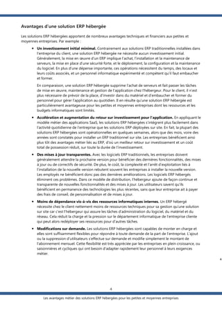 Avantages d’une solution ERP hébergée
Les solutions ERP hébergées apportent de nombreux avantages techniques et financiers aux petites et
moyennes entreprises. Par exemple :
 Un investissement initial minimal. Contrairement aux solutions ERP traditionnelles installées dans
l'entreprise du client, une solution ERP hébergée ne nécessite aucun investissement initial.
Généralement, la mise en œuvre d’un ERP implique l’achat, l’installation et la maintenance de
serveurs, la mise en place d’une sécurité forte, et le déploiement, la configuration et la maintenance
du logiciel. En plus d’une dépense importante, ces opérations nécessitent du temps, des locaux et
leurs coûts associés, et un personnel informatique expérimenté et compétent qu’il faut embaucher
et former.
En comparaison, une solution ERP hébergée supprime l’achat de serveurs et fait passer les tâches
de mise en œuvre, maintenance et gestion de l’application chez l'hébergeur. Pour le client, il n’est
plus nécessaire de prévoir de la place, d’investir dans du matériel et d’embaucher et former du
personnel pour gérer l’application au quotidien. Il en résulte qu’une solution ERP hébergée est
particulièrement avantageuse pour les petites et moyennes entreprises dont les ressources et les
budgets informatiques sont limités.
 Accélération et augmentation du retour sur investissement pour l'application. En appliquant le
modèle métier des applications SaaS, les solutions ERP hébergées s’intègrent plus facilement dans
l’activité quotidienne de l’entreprise que les solutions ERP déployées sur site. En fait, la plupart des
solutions ERP hébergées sont opérationnelles en quelques semaines, alors que des mois, voire des
années sont constatés pour installer un ERP traditionnel sur site. Les entreprises bénéficient ainsi
plus tôt des avantages métier liés au ERP, d'où un meilleur retour sur investissement et un coût
total de possession réduit, sur toute la durée de l’investissement.
 Des mises à jour transparentes. Avec les logiciels ERP traditionnels, les entreprises doivent
généralement attendre la prochaine version pour bénéficier des dernières fonctionnalités, des mises
à jour ou de correctifs de sécurité. De plus, le coût, la complexité et l’arrêt d’exploitation liés à
l’installation de la nouvelle version rebutent souvent les entreprises à installer la nouvelle version.
Les employés ne bénéficient donc pas des dernières améliorations. Les logiciels ERP hébergés
éliminent ces problèmes. Dans ce modèle de distribution, l’hébergeur ajoute de façon continue et
transparente de nouvelles fonctionnalités et des mises à jour. Les utilisateurs savent qu’ils
bénéficient en permanence des technologies les plus récentes, sans que leur entreprise ait à payer
des frais de conseil, de personnalisation et de mises à jour.
 Moins de dépendance vis-à-vis des ressources informatiques internes. Un ERP hébergé
nécessite chez le client nettement moins de ressources techniques pour sa gestion qu’une solution
sur site car c’est l’hébergeur qui assure les tâches d’administration du logiciel, du matériel et du
réseau. Cela réduit la charge et la pression sur le département informatique de l’entreprise cliente
qui peut alors redéployer ses ressources pour d’autres tâches.
 Modifications sur demande. Les solutions ERP hébergées sont capables de monter en charge et
elles sont suffisamment flexibles pour répondre à toute demande de la part de l’entreprise. L’ajout
ou la suppression d’utilisateurs s’effectue sur demande et modifie simplement le montant de
l’abonnement mensuel. Cette flexibilité est très appréciée par les entreprises en plein croissance, ou
saisonnières et cycliques qui ont besoin d’adapter rapidement leur personnel à leurs exigences
métier.
4

4
Les avantages métier des solutions ERP hébergées pour les petites et moyennes entreprises

 