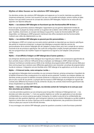 Mythes et idées fausses sur les solutions ERP hébergées
Ces dernières années, des solutions ERP hébergées sont apparues sur le marché, destinées aux petites et
moyennes entreprises. Comme c’est souvent le cas avec une nouvelle technologie, certains mythes et idées
fausses n’ont pas tardé à entourer le concept des solutions ERP hébergées. Passons-les en revue afin d’y
apporter une réponse adéquate.
Mythe : « Les solutions ERP hébergées ne fournissent que des fonctionnalités ERP de base. »
Il est vrai que les premières solutions hébergées n’apportaient qu’une gamme relativement limitée de
fonctionnalités, la plupart du temps centrée sur la gestion de la relation client (CRM) et les applications de
paie. Toutefois, récemment, ce concept s’est élargi et aujourd’hui, toutes les fonctionnalités ERP sont
disponibles. Les hébergeurs d’ERP proposent maintenant des offres standards dont les fonctionnalités
rivalisent avec celles des déploiements sur site.
Mythe : « Les solutions ERP hébergées ne peuvent pas être personnalisées. »
Les hébergeurs d’ERP ont compris qu'une seule solution générale ne répondait pas aux besoins spécifiques
des petites et moyennes entreprises. La plupart des hébergeurs proposent déjà des services de
personnalisation de la solution hébergée afin de l’adapter à chaque client, pour tenir compte de son secteur
d’activité et de ses processus spécifiques. Des outils de configuration simples d’emploi permettent même à
des non-programmeurs de modifier l’aspect et l’apparence du logiciel ou de l’adapter à des processus
métier.
Mythe : « Il est difficile d’intégrer un ERP hébergé dans d’autres systèmes. »
Les entreprises doivent pouvoir faire dialoguer leurs logiciels pour obtenir une connaissance approfondie de
leurs activités et pour renforcer l’efficacité de leurs employés. Les hébergeurs d’ERP utilisent de façon
intensive l'architecture orientée service (SOA) et les interfaces de programmation (API) des services Web pour
faire communiquer leurs solutions avec différentes applications sans nécessiter une phase de programmation
lourde et coûteuse. L’intégration est ainsi facilitée entre l’ERP hébergé et les applications sur le site du client.
Mythe : « Si Internet tombe, notre entreprise s’arrête. »
Les applications hébergées étant accessibles via une connexion Internet, certaines entreprises s’inquiètent de
la fiabilité d’Internet et des conséquences d’un arrêt de service potentiel. Toutefois, les analyses réalisées ces
dernières années prouvent la stabilité croissante d’Internet, la réduction du nombre de pannes et la durée de
plus en plus courte de ces pannes. La plupart des fournisseurs d’ERP hébergés se protègent en signant des
contrats avec différents fournisseurs d’accès à Internet. De plus, les contrats d'abonnement garantissent des
temps d'exploitation qui dépassent 99 %.
Mythe : « Avec une solution ERP hébergée, nos données sortent de l'entreprise et ne sont pas aussi
bien sécurisées qu'en interne. »
L’une des premières questions qu’une entreprise pose lorsqu’elle s’intéresse à l’hébergement est : « nos
données sont-elles sécurisées ? ». C’est une question légitime car confier ses applications et ses données
confidentielles à un service externe peut gêner l’entreprise. En réalité, la sécurité et la confidentialité des
données sont des questions légitimes, que l’entreprise s’abonne à une solution hébergée ou qu’elle installe le
logiciel en interne dans ses locaux. Quel que soit le modèle de déploiement, des protections doivent être
mises en place pour assurer la sécurité des données.
Si vous envisagez une solution ERP hébergée, posez les questions suivantes à votre fournisseur potentiel :

5
Les avantages métier des solutions ERP hébergées pour les petites et moyennes entreprises

 