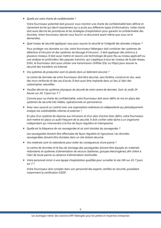  Quelle est votre charte de confidentialité ?
Votre fournisseur potentiel doit pouvoir vous montrer une charte de confidentialité bien définie et
clairement écrite qui décrit exactement qui a accès aux différents types d’informations. Cette charte
doit aussi décrire les procédures et les stratégies d’exploitation pour garantir la confidentialité des
données. Votre fournisseur devrait vous fournir ce document avant même que vous ne le
demandiez.
 Quel niveau de sécurité appliquez-vous pour assurer la sécurité et l’intégrité des données critiques ?
Pour protéger vos données sur site, votre fournisseur hébergeur doit combiner des systèmes de
détection d’intrusion et des systèmes de blocage d’intrusion ; il doit appliquer des antivirus à
plusieurs niveaux. Il doit aussi mettre en œuvre une technologie de pare-feu au niveau applicatif ou
une analyse en profondeur des paquets transmis, qui s'applique à tous les niveaux de la pile réseau.
Enfin, le fournisseur doit aussi utiliser une transmission chiffrée (SSL ou https) pour assurer la
sécurité des transferts via Internet.
 Vos systèmes de production sont-ils placés dans un bâtiment sécurisé ?
Le centre de données de votre fournisseur doit être sécurisé, sans fenêtre, construit en dur, avec
des murs renforcés et des sas d'accès. Il doit aussi être implanté dans un lieu à l’abri des
catastrophes naturelles.
 Veuillez décrire les systèmes physiques de sécurité de votre centre de données. Sont-ils actifs 24
heures sur 24, 7 jours sur 7 ?
Comme pour sa charte de confidentialité, votre fournisseur doit avoir défini et mis en place des
systèmes de sécurité très fiables, opérationnels en permanence.
 Avez-vous souscrit un contrat avec une organisation extérieure et indépendante qui périodiquement
analyse vos vulnérabilités internes et externes ?
En plus d‘un système de réponse aux intrusions et d’un plan d'action bien défini, votre fournisseur
doit mettre en place un audit fréquent de la sécurité. Il doit confier cette tâche à un organisme
indépendant qui interviendra à la fois de façon régulière et intempestive.
 Quelle est la fréquence de vos sauvegardes et où sont stockées les sauvegardes ?
Les sauvegardes doivent être effectuées de façon régulière et rigoureuse. Les données
sauvegardées doivent être stockées dans un site distant sécurisé.
 Vos matériels sont-ils redondants pour éviter les conséquences d’une panne ?
Le centre de données et le lieu de stockage des sauvegardes doivent être équipés en matériels
redondants et systèmes d’alimentation de secours (batteries, groupes électrogènes) afin d’être à
l’abri de toute panne ou absence d'alimentation éventuelle.
 Votre personnel inclut-il une équipe d’exploitation qualifiée pour surveiller le site 24h sur 24, 7 jours
sur 7 ?
Votre fournisseur doit compter dans son personnel des experts certifiés en sécurité, possédant
notamment la certification CISSP.

6
Les avantages métier des solutions ERP hébergées pour les petites et moyennes entreprises

 