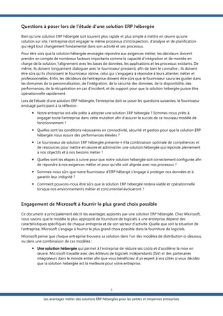Questions à poser lors de l’étude d’une solution ERP hébergée
Bien qu'une solution ERP hébergée soit souvent plus rapide et plus simple à mettre en œuvre qu’une
solution sur site, l’entreprise doit engager le même processus d’introspection, d’analyse et de planification
qui régit tout changement fondamental dans son activité et ses processus.
Pour être sûrs que la solution hébergée envisagée répondra aux exigences métier, les décideurs doivent
prendre en compte de nombreux facteurs importants comme la capacité d’intégration et de montée en
charge de la solution, l’alignement avec les bases de données, les applications et les processus existants. De
même, ils doivent longuement dialoguer avec le fournisseur pressenti, afin de bien le connaître ; ils doivent
être sûrs qu’ils choisissent le fournisseur idoine, celui qui s’engagera à répondre à leurs attentes métier et
professionnelles. Enfin, les décideurs de l’entreprise doivent être sûrs que le fournisseur saura les guider dans
les domaines de la personnalisation, de l’intégration, de la sécurité des données, de la disponibilité, des
performances, de la récupération en cas d’incident, et de support pour que la solution hébergée puisse être
opérationnelle rapidement.
Lors de l’étude d’une solution ERP hébergée, l’entreprise doit se poser les questions suivantes, le fournisseur
envisagé participant à la réflexion :
 Notre entreprise est-elle prête à adopter une solution ERP hébergée ? Sommes-nous prêts à
engager toute l’entreprise dans cette mutation afin d’assurer le succès de ce nouveau modèle de
fonctionnement ?
 Quelles sont les conditions nécessaires en connectivité, sécurité et gestion pour que la solution ERP
hébergée nous assure des performances élevées ?
 Le fournisseur de solution ERP hébergée présente-t-il la combinaison optimale de compétences et
de ressources pour mettre en œuvre et administrer une solution hébergée qui réponde pleinement
à nos objectifs et à nos besoins métier ?
 Quelles sont les étapes à suivre pour que notre solution hébergée soit correctement configurée afin
de répondre à nos exigences métier et pour qu’elle soit alignée avec nos processus ?
 Sommes-nous sûrs que notre fournisseur d’ERP hébergé s’engage à protéger nos données et à
garantir leur intégrité ?
 Comment pouvons-nous être sûrs que la solution ERP hébergée restera viable et opérationnelle
lorsque nos environnements métier et concurrentiel évolueront ?

Engagement de Microsoft à fournir le plus grand choix possible
Ce document a principalement décrit les avantages apportés par une solution ERP hébergée. Chez Microsoft,
nous savons que le modèle le plus approprié de fourniture de logiciels à une entreprise dépend des
caractéristiques spécifiques de chaque entreprise et de son secteur d’activité. Quelle que soit la situation de
l’entreprise, Microsoft s‘engage à fournir le plus grand choix possible dans la fourniture de logiciels.
Microsoft pense que chaque entreprise trouvera sa solution dans l’un des modèles de distribution ci-dessous,
ou dans une combinaison de ces modèles :
 Une solution hébergée qui permet à l’entreprise de réduire ses coûts et d’accélérer la mise en
œuvre. Microsoft travaille avec des éditeurs de logiciels indépendants (ISV) et des partenaires
intégrateurs dans le monde entier afin que vous bénéficiiez d’un expert à vos côtés si vous décidez
que la solution hébergée est la meilleure pour votre entreprise.

7
Les avantages métier des solutions ERP hébergées pour les petites et moyennes entreprises

 