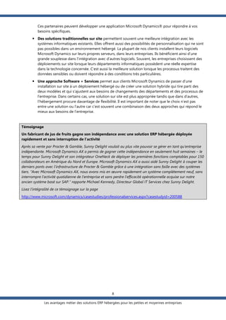 Ces partenaires peuvent développer une application Microsoft Dynamics® pour répondre à vos
besoins spécifiques.
 Des solutions traditionnelles sur site permettent souvent une meilleure intégration avec les
systèmes informatiques existants. Elles offrent aussi des possibilités de personnalisation qui ne sont
pas possibles dans un environnement hébergé. La plupart de nos clients installent leurs logiciels
Microsoft Dynamics sur leurs propres serveurs, dans leurs entreprises. Ils bénéficient ainsi d’une
grande souplesse dans l’intégration avec d’autres logiciels. Souvent, les entreprises choisissent des
déploiements sur site lorsque leurs départements informatiques possèdent une réelle expertise
dans la technologie concernée. C’est aussi la meilleure solution lorsque les processus traitent des
données sensibles ou doivent répondre à des conditions très particulières.
 Une approche Software + Services permet aux clients Microsoft Dynamics de passer d’une
installation sur site à un déploiement hébergé ou de créer une solution hybride qui tire parti des
deux modèles et qui s’ajustent aux besoins de changements des départements et des processus de
l'entreprise. Dans certains cas, une solution sur site est plus appropriée tandis que dans d’autres,
l’hébergement procure davantage de flexibilité. Il est important de noter que le choix n’est pas
entre une solution ou l’autre car c’est souvent une combinaison des deux approches qui répond le
mieux aux besoins de l’entreprise.

Témoignage
Un fabricant de jus de fruits gagne son indépendance avec une solution ERP hébergée déployée
rapidement et sans interruption de l’activité
Après sa vente par Procter & Gamble, Sunny Delight voulait au plus vite pouvoir se gérer en tant qu’entreprise
indépendante. Microsoft Dynamics AX a permis de gagner cette indépendance en seulement huit semaines – le
temps pour Sunny Delight et son intégrateur OneNeck de déployer les premières fonctions comptables pour 150
collaborateurs en Amérique du Nord et Europe. Microsoft Dynamics AX a aussi aidé Sunny Delight à couper les
derniers ponts avec l’infrastructure de Procter & Gamble grâce à une intégration sans faille avec des systèmes
tiers. “Avec Microsoft Dynamics AX, nous avons mis en œuvre rapidement un système complètement neuf, sans
interrompre l’activité quotidienne de l’entreprise et sans perdre l’efficacité opérationnelle acquise sur notre
ancien système basé sur SAP.” rapporte Michael Kennedy, Directeur Global IT Services chez Sunny Delight.
Lisez l’intégralité de ce témoignage sur la page
http://www.microsoft.com/dynamics/casestudies/professionalservices.aspx?casestudyid=200588

8
Les avantages métier des solutions ERP hébergées pour les petites et moyennes entreprises

 