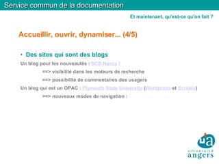 Accueillir, ouvrir, dynamiser... (4/5)‏ Des sites qui sont des blogs Un blog pour les nouveautés :  SCD Nancy I ==> visibilité dans les moteurs de recherche ==> possibilité de commentaires des usagers Un blog qui est un OPAC :  Plymouth State University  ( Wordpress  et  Scriblio )‏ ==> nouveaux modes de navigation : Service commun de la documentation Et maintenant, qu'est-ce qu'on fait ? 