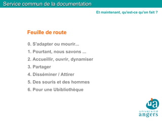 Service commun de la documentation Feuille de route 0. S'adapter ou mourir... 1. Pourtant, nous savons ... 2. Accueillir, ouvrir, dynamiser 3. Partager 4. Disséminer / Attirer 5. Des souris et des hommes 6. Pour une Ubibliothèque Et maintenant, qu'est-ce qu'on fait ? 