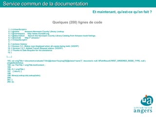 Quelques (200) lignes de code 1. // ==UserScript== 2. // @name  Amazon-Hennepin County Library Lookup 3. // @namespace  http://www.mundell.org 4. // @description  Search the Hennepin County Library Catalog from Amazon book listings. 5. // @include  http://*.amazon.* 6. // ==/UserScript== 7. 8. // revision history: 9. // Version 1.2 - Status now displayed when all copies being held. (3/22/07)‏ 10. // Version 1.2.1 -Added Transit Request status. (3/22/07)‏ 11. // Thanks to Dale Brayden for his assistance 12. ( (.......)‏ 193. var origTitle = document.evaluate("//div[@class='buying']/b[@class='sans']", document, null, XPathResult.FIRST_ORDERED_NODE_TYPE, null ).singleNodeValue; 194. var TheTitle = origTitle.textContent ; 195. 196. if ( ! origTitle )‏ 197.  { return; } 198. 199. libraryLookup.doLookup(isbn); 200. 201. } 202. )(); Service commun de la documentation Et maintenant, qu'est-ce qu'on fait ? 