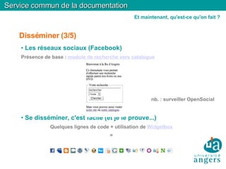 Disséminer (3/5)‏ Les réseaux sociaux (Facebook)‏ Présence de base :  module de recherche vers catalogue nb. : surveiller OpenSocial Se disséminer, c'est facile (et je le prouve...)‏ Quelques lignes de code + utilisation de  Widgetbox   =  Service commun de la documentation Et maintenant, qu'est-ce qu'on fait ? 